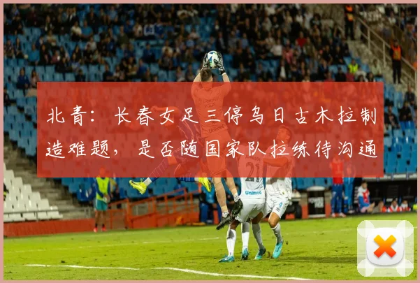 北青：长春女足三停乌日古木拉制造难题，是否随国家队拉练待沟通(1)