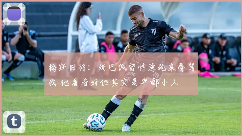 梅斯旧将：姆巴佩曾特意跑来辱骂我 他看着好但其实是卑鄙小人