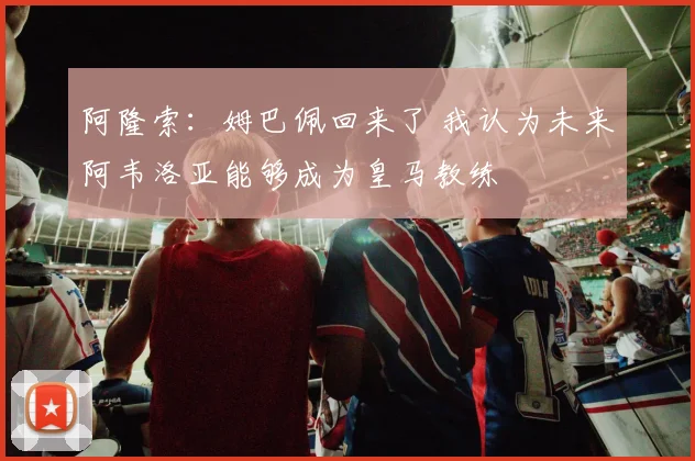 阿隆索：姆巴佩回来了 我认为未来阿韦洛亚能够成为皇马教练
