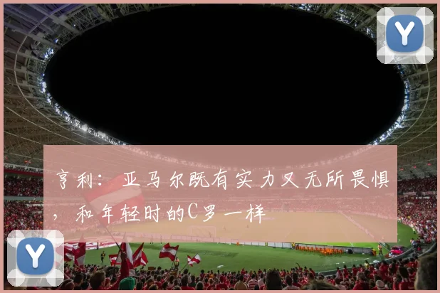 亨利：亚马尔既有实力又无所畏惧，和年轻时的C罗一样