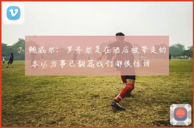 鲍威尔：罗齐尔是在酒店被带走的 本以为事已翻篇我们都很惊讶